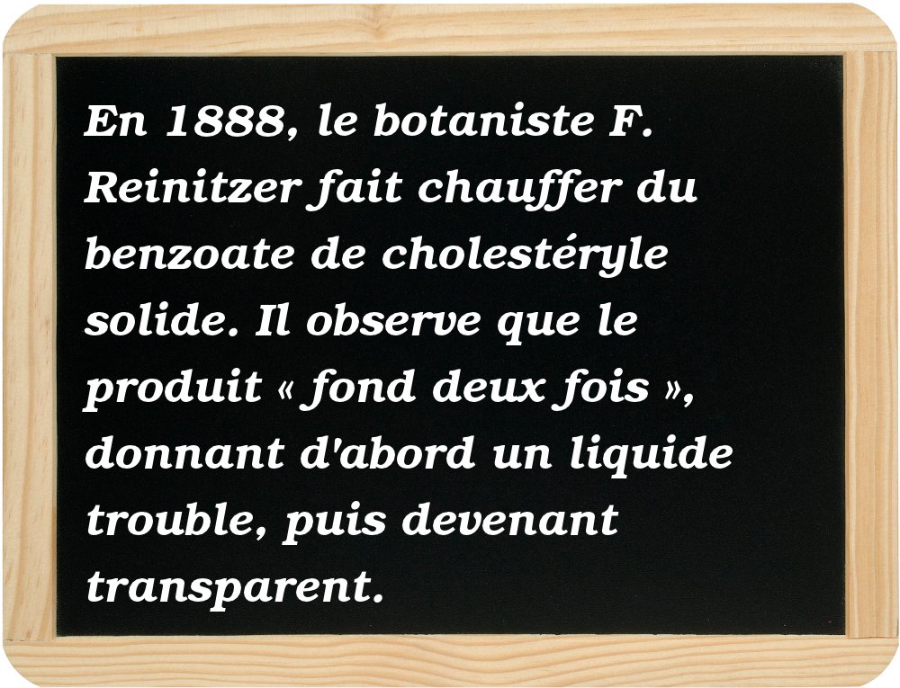  En 1888, le botaniste F. Reinitzer fait chauffer du benzoate de cholestéryle solide. Il observe que le produit « fond deux fois », donnant d'abord un liquide trouble, puis devenant transparent. 