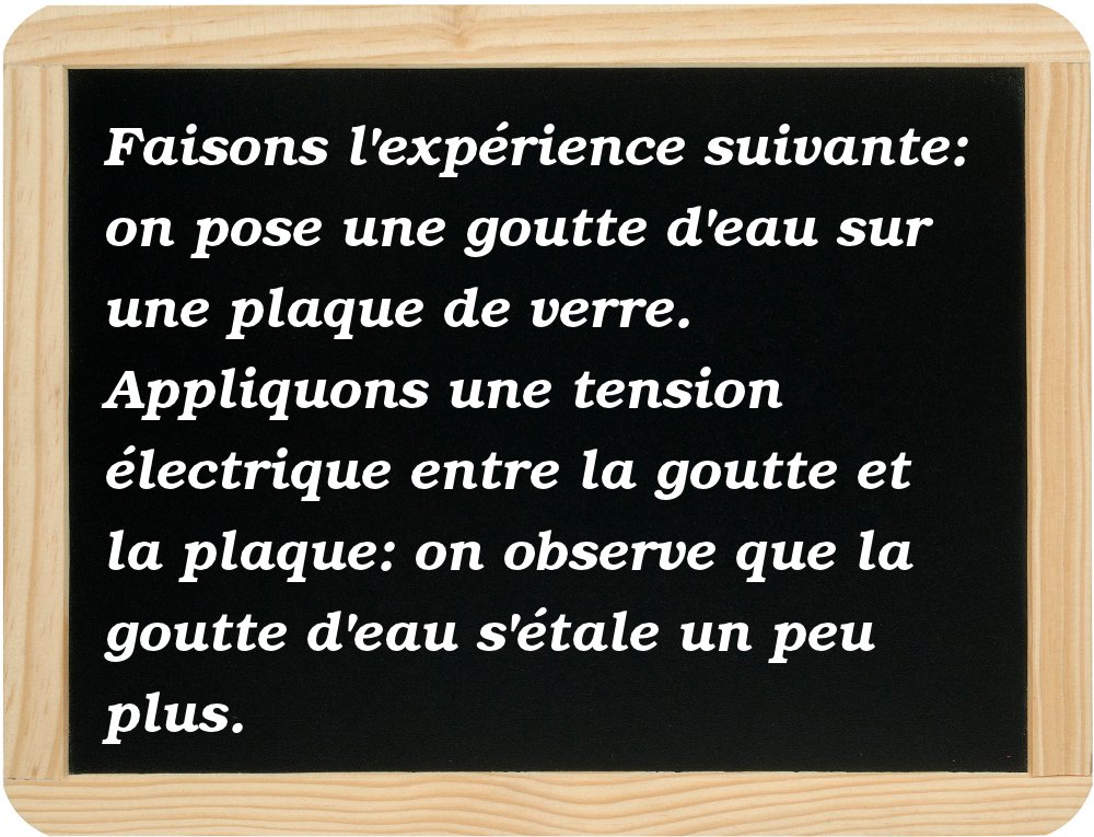  Faire l'expérience suivante: poser une goutte d'eau sur une plaque de verre. 
Appliquer une tension électrique entre la goutte et la plaque: la goutte d'eau s'étale un peu plus. 